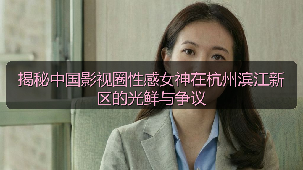 揭秘中国影视圈性感女神在杭州滨江新区的光鲜与争议